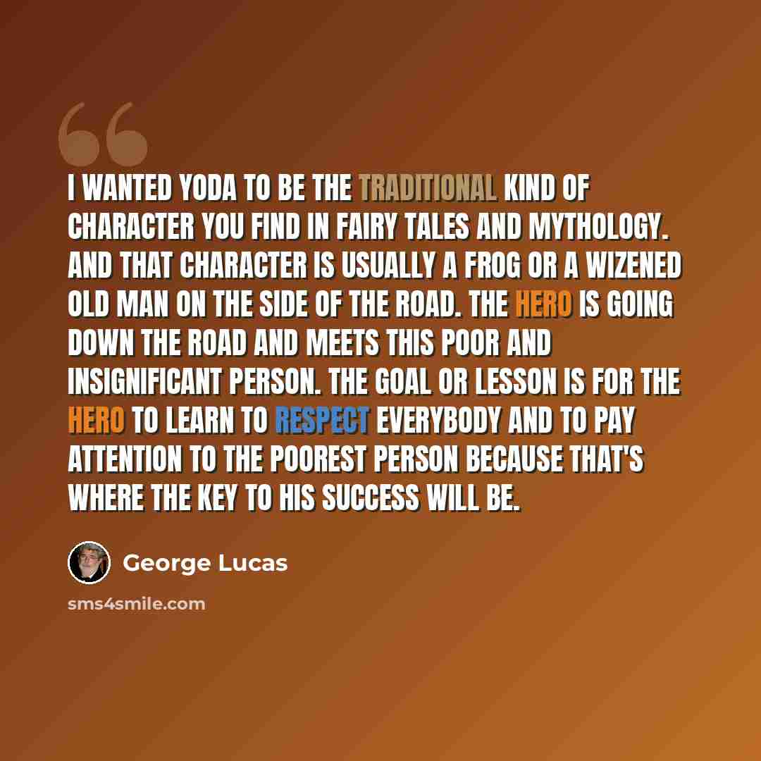 “I wanted Yoda to be the traditional kind of character you find in fairy tales and mythology. And that character is usually a frog or a wizened old man on the side of the road. The hero is going down the road and meets this poor and insignificant person. The goal or lesson is for the hero to learn…” quote by George Lucas