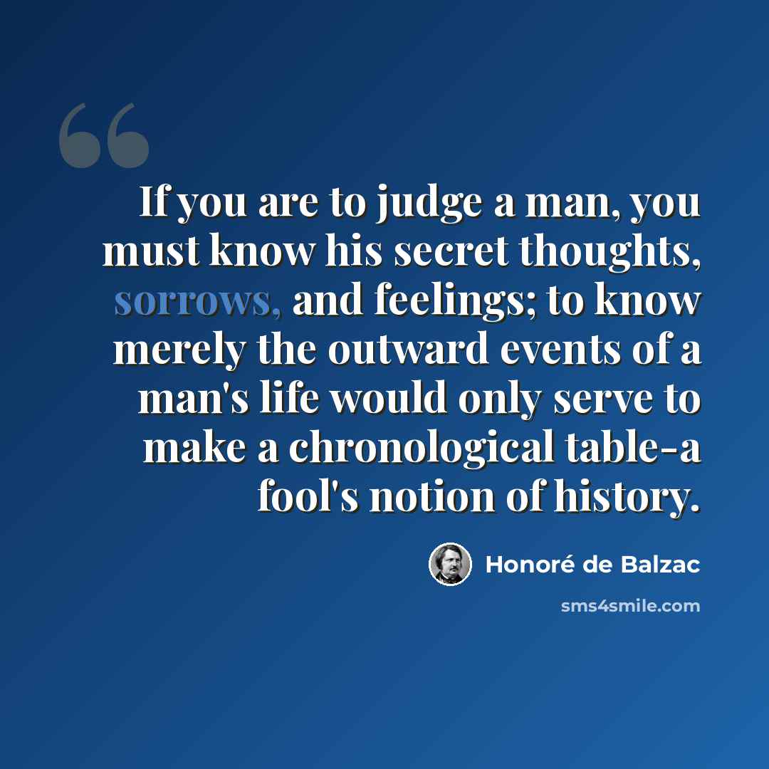 “If you are to judge a man, you must know his secret thoughts, sorrows, and feelings; to know merely the outward events of a man's life would only serve to make a chronological table-a fool's notion of history.” quote by Honore de Balzac