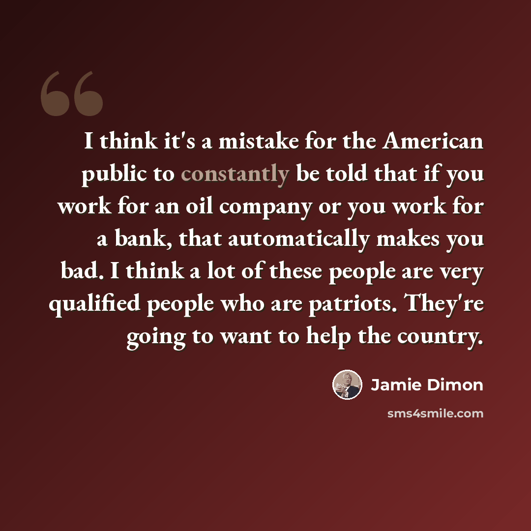 “I think it's a mistake for the American public to constantly be told that if you work for an oil company or you work for a bank, that automatically makes you bad. I think a lot of these people are very qualified people who are patriots. They're going to want to help the country.” quote by Jamie Dimon