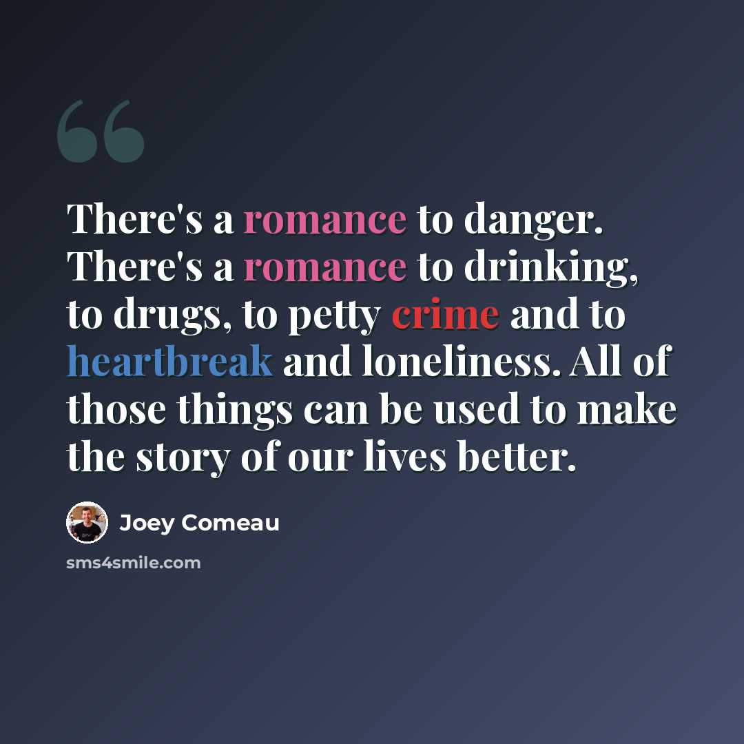 “There's a romance to danger. There's a romance to drinking, to drugs, to petty crime and to heartbreak and loneliness. All of those things can be used to make the story of our lives better.” quote by Joey Comeau