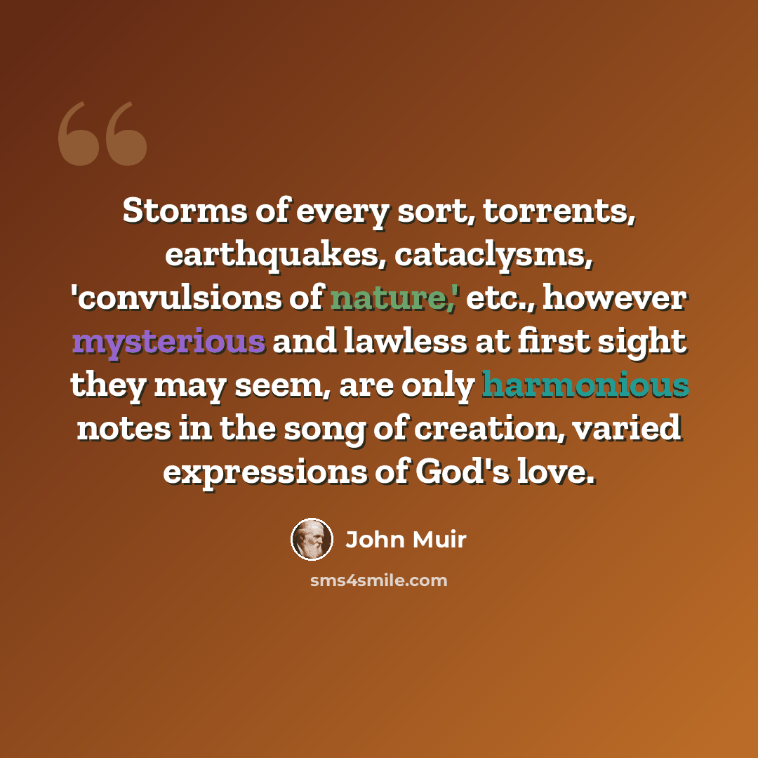 “Storms of every sort, torrents, earthquakes, cataclysms, 'convulsions of nature,' etc., however mysterious and lawless at first sight they may seem, are only harmonious notes in the song of creation, varied expressions of God's love.” quote by John Muir