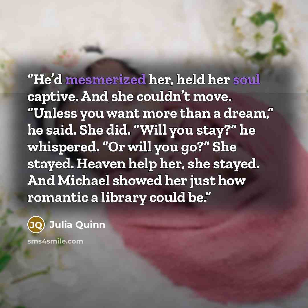 “He’d mesmerized her, held her soul captive. And she couldn’t move. “Unless you want more than a dream,” he said. She did. “Will you stay?” he whispered. “Or will you go?” She stayed. Heaven help her, she stayed. And Michael showed her just how romantic a library could be.” quote by Julia Quinn