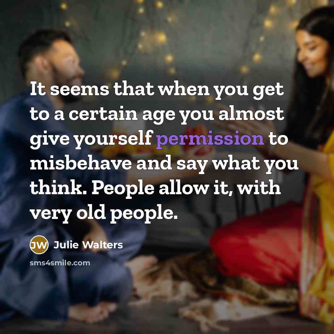 “It seems that when you get to a certain age you almost give yourself permission to misbehave and say what you think. People allow it, with very old people.” quote by Julie Walters