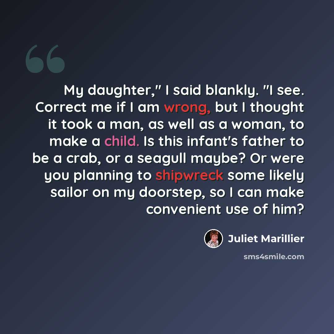 “My daughter," I said blankly. "I see. Correct me if I am wrong, but I thought it took a man, as well as a woman, to make a child. Is this infant's father to be a crab, or a seagull maybe? Or were you planning to shipwreck some likely sailor on my doorstep, so I can make convenient use of him?” quote by Juliet Marillier