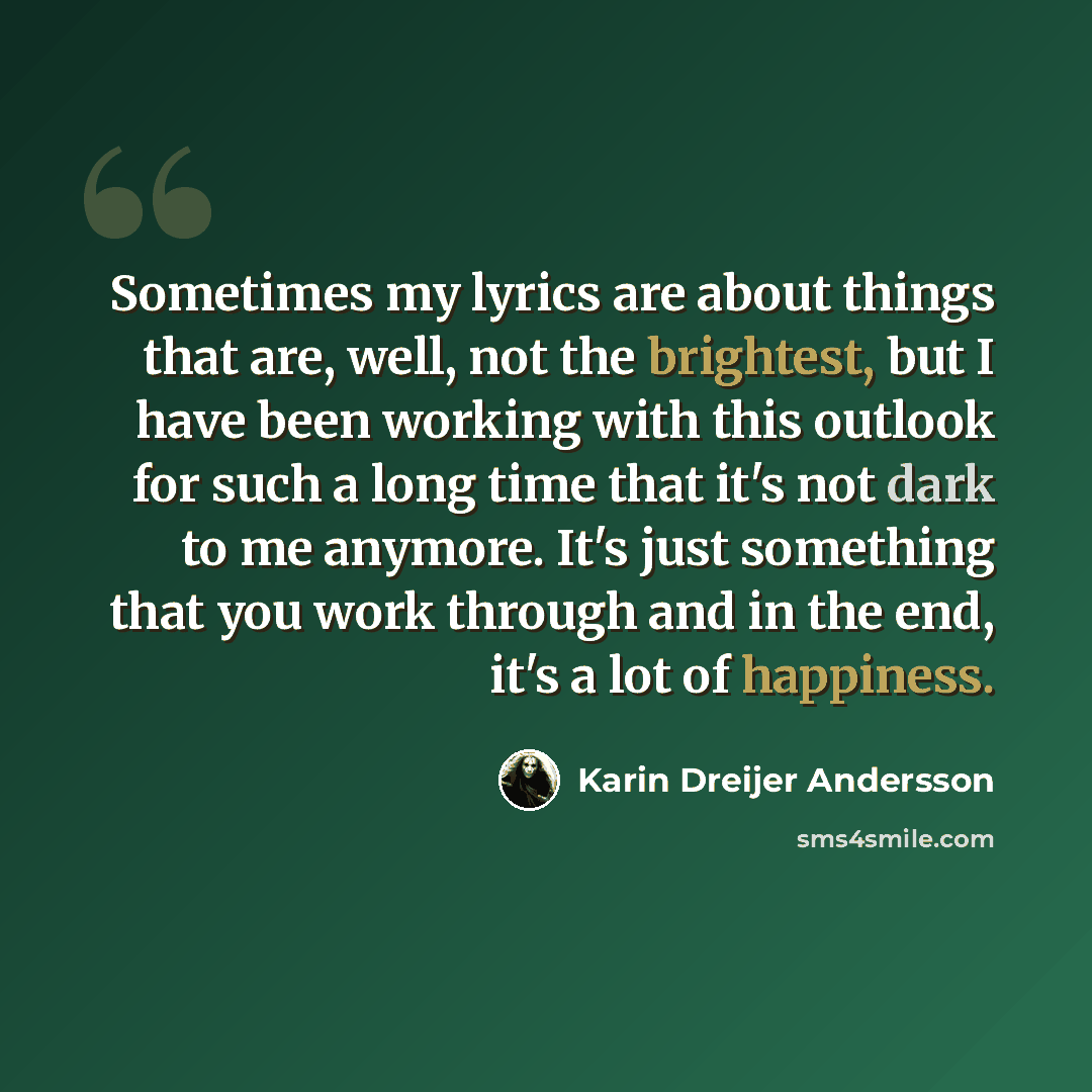 “Sometimes my lyrics are about things that are, well, not the brightest, but I have been working with this outlook for such a long time that it's not dark to me anymore. It's just something that you work through and in the end, it's a lot of happiness.” quote by Karin Dreijer Andersson