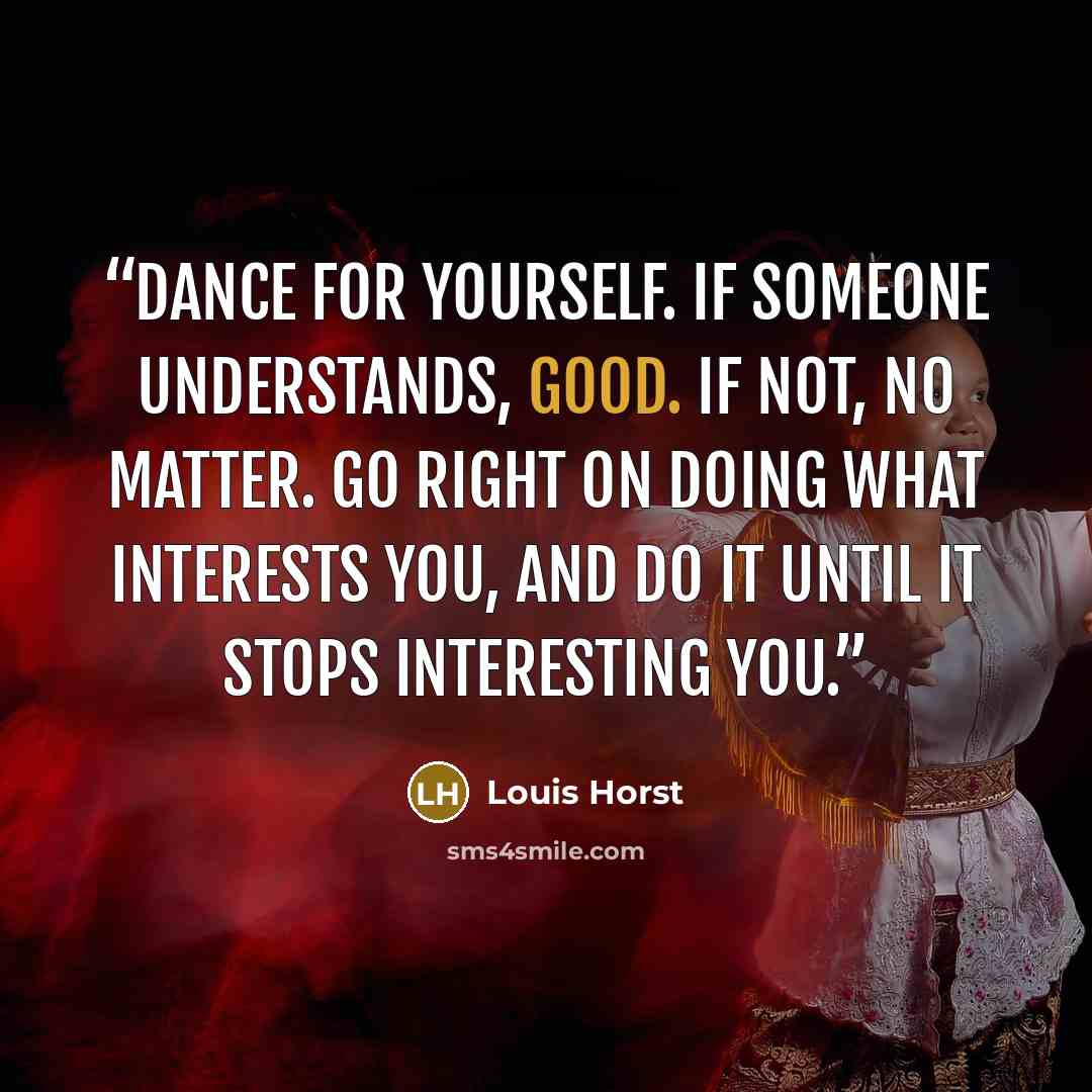 “Dance for yourself. If someone understands, good. If not, no matter. Go right on doing what interests you, and do it until it stops interesting you.” quote by Louis Horst