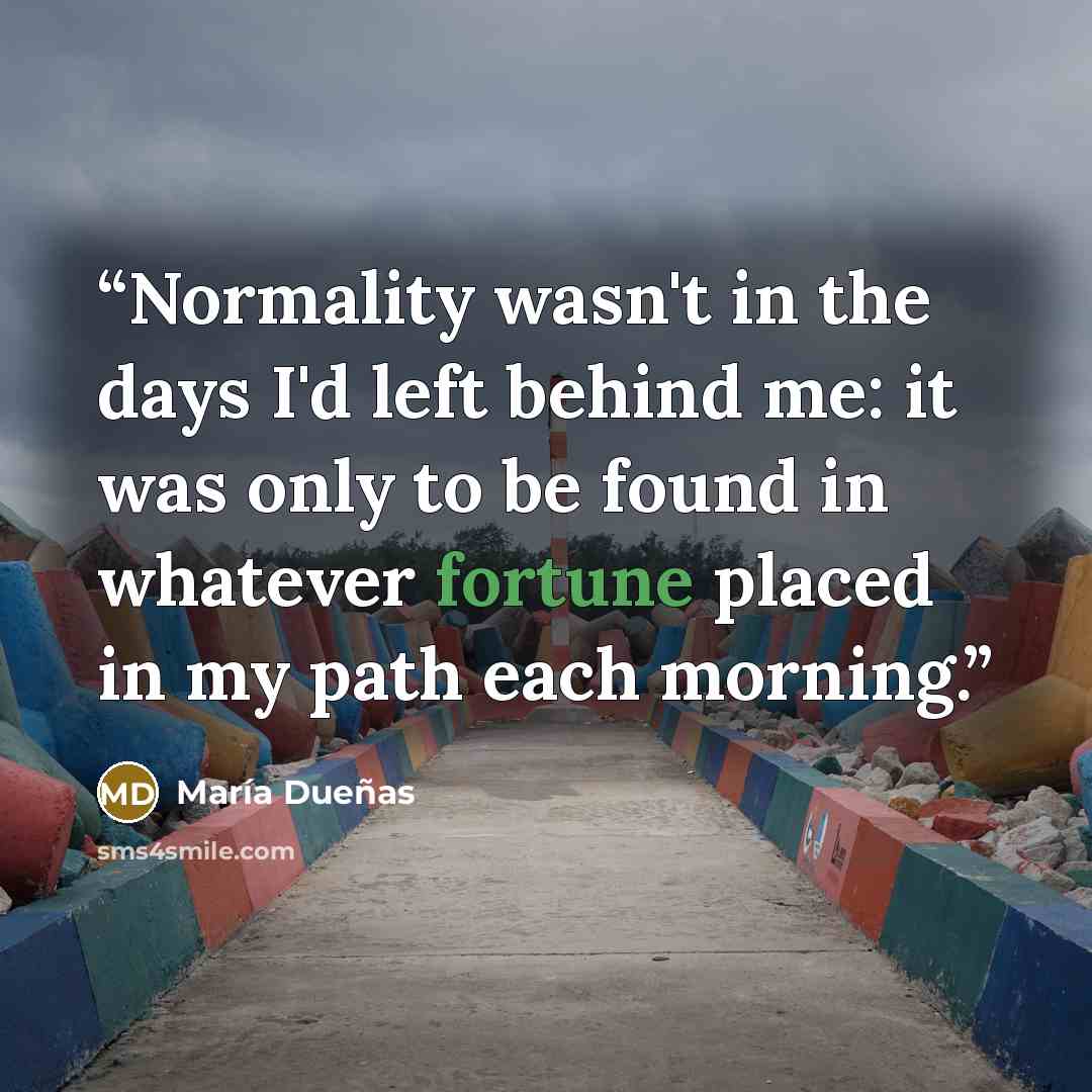 “Normality wasn't in the days I'd left behind me: it was only to be found in whatever fortune placed in my path each morning.” quote by Maria Duenas