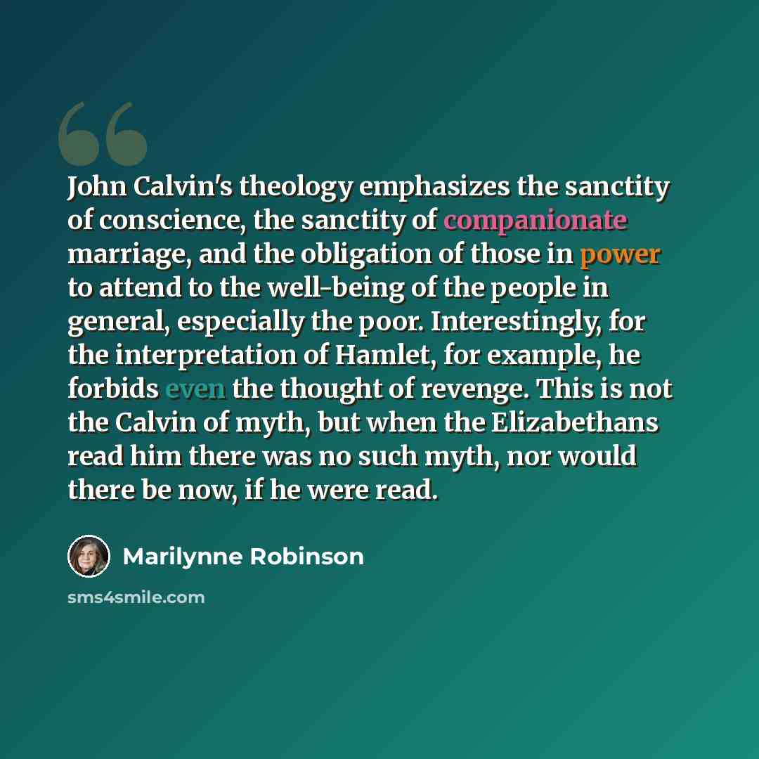 “John Calvin's theology emphasizes the sanctity of conscience, the sanctity of companionate marriage, and the obligation of those in power to attend to the well-being of the people in general, especially the poor. Interestingly, for the interpretation of Hamlet, for example, he forbids even the…” quote by Marilynne Robinson