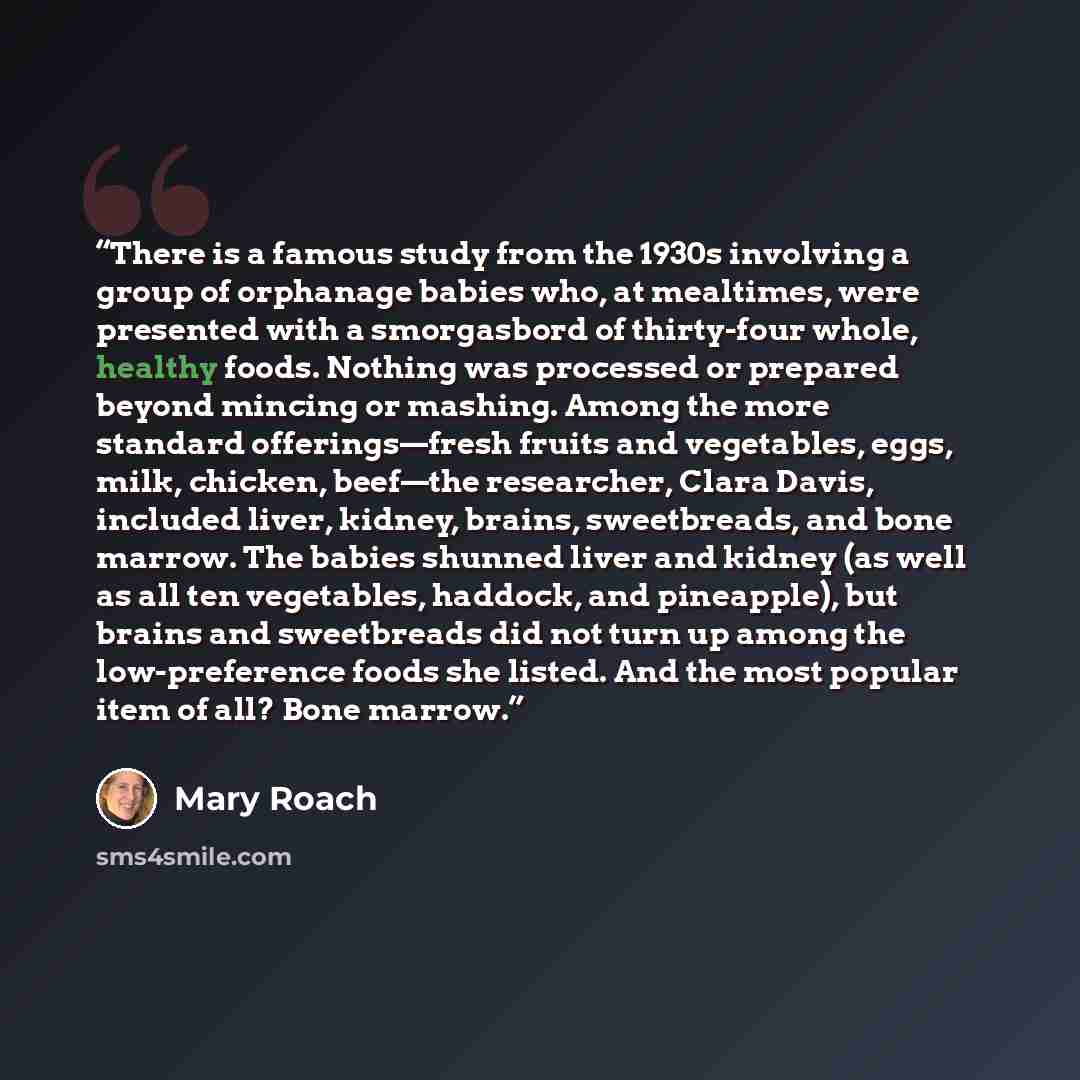 “There is a famous study from the 1930s involving a group of orphanage babies who, at mealtimes, were presented with a smorgasbord of thirty-four whole, healthy foods. Nothing was processed or prepared beyond mincing or mashing. Among the more standard offerings—fresh fruits and vegetables, eggs…” quote by Mary Roach