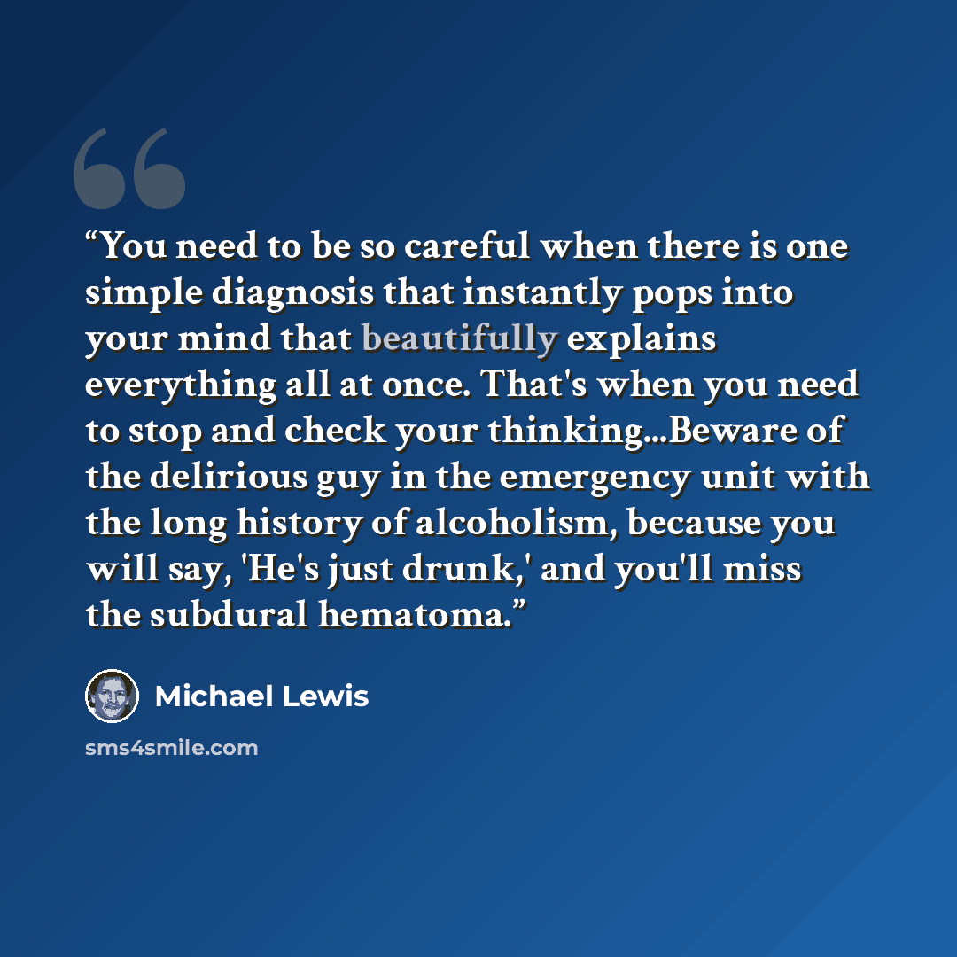 “You need to be so careful when there is one simple diagnosis that instantly pops into your mind that beautifully explains everything all at once. That's when you need to stop and check your thinking...Beware of the delirious guy in the emergency unit with the long history of alcoholism, because…” quote by Michael Lewis