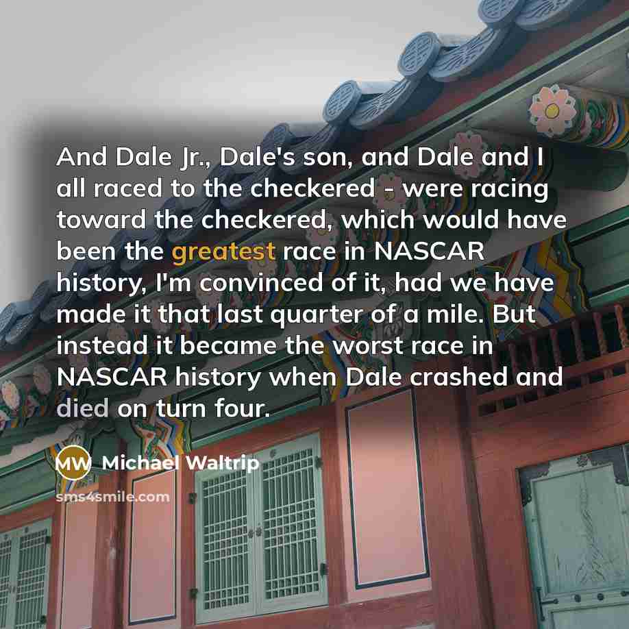 “And Dale Jr., Dale's son, and Dale and I all raced to the checkered - were racing toward the checkered, which would have been the greatest race in NASCAR history, I'm convinced of it, had we have made it that last quarter of a mile. But instead it became the worst race in NASCAR history when Dale…” quote by Michael Waltrip
