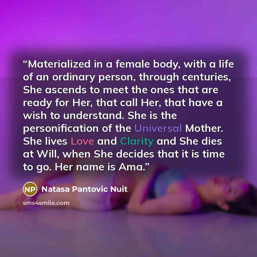 “Materialized in a female body, with a life of an ordinary person, through centuries, She ascends to meet the ones that are ready for Her, that call Her, that have a wish to understand. She is the personification of the Universal Mother. She lives Love and Clarity and She dies at Will, when She…” quote by Natasa Pantovic Nuit