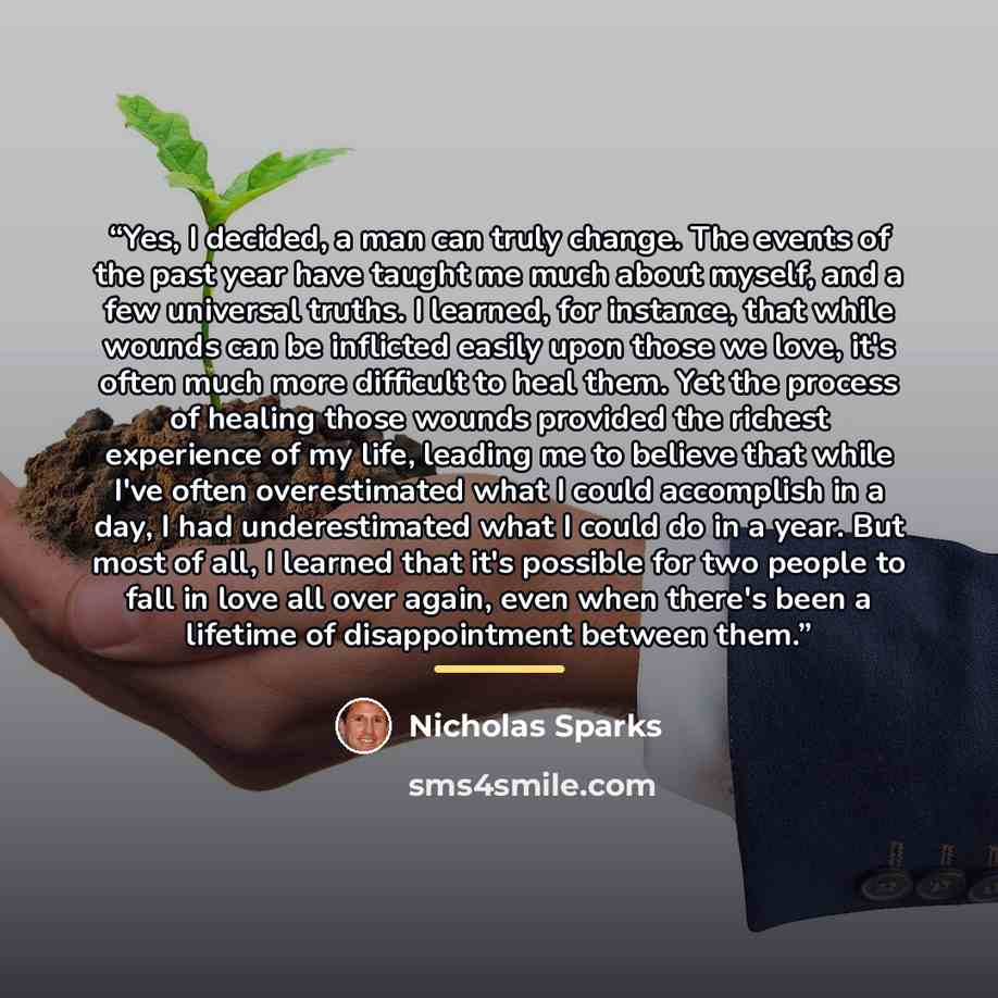 “Yes, I decided, a man can truly change. The events of the past year have taught me much about myself, and a few universal truths. I learned, for instance, that while wounds can be inflicted easily upon those we love, it's often much more difficult to heal them. Yet the process of healing those…” quote by Nicholas Sparks