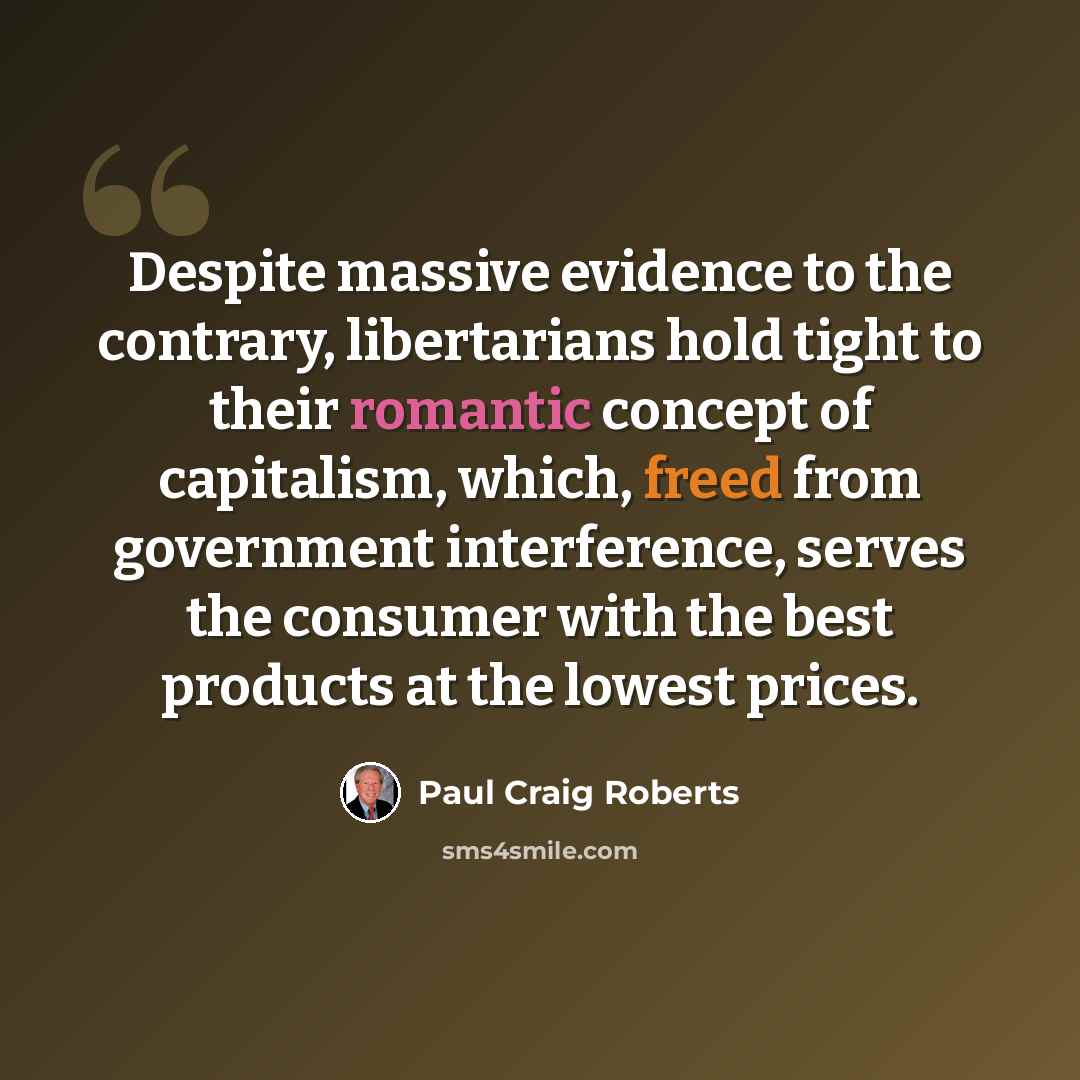 “Despite massive evidence to the contrary, libertarians hold tight to their romantic concept of capitalism, which, freed from government interference, serves the consumer with the best products at the lowest prices.” quote by Paul Craig Roberts
