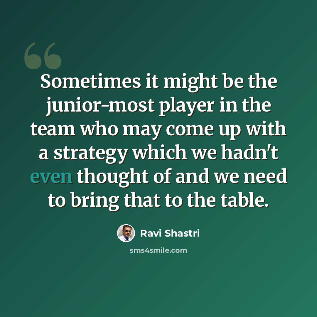 “Sometimes it might be the junior-most player in the team who may come up with a strategy which we hadn't even thought of and we need to bring that to the table.” quote by Ravi Shastri