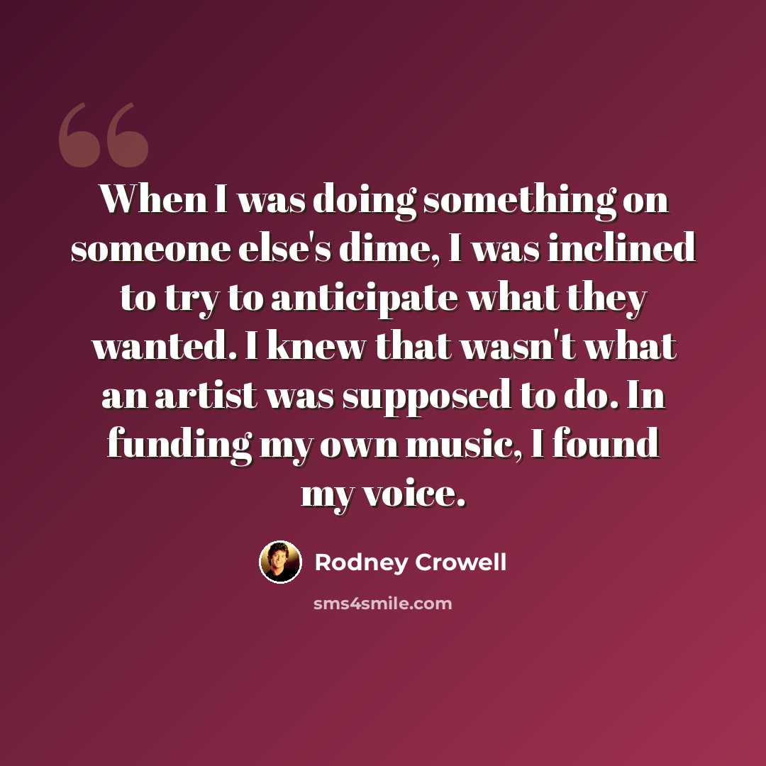 “When I was doing something on someone else's dime, I was inclined to try to anticipate what they wanted. I knew that wasn't what an artist was supposed to do. In funding my own music, I found my voice.” quote by Rodney Crowell