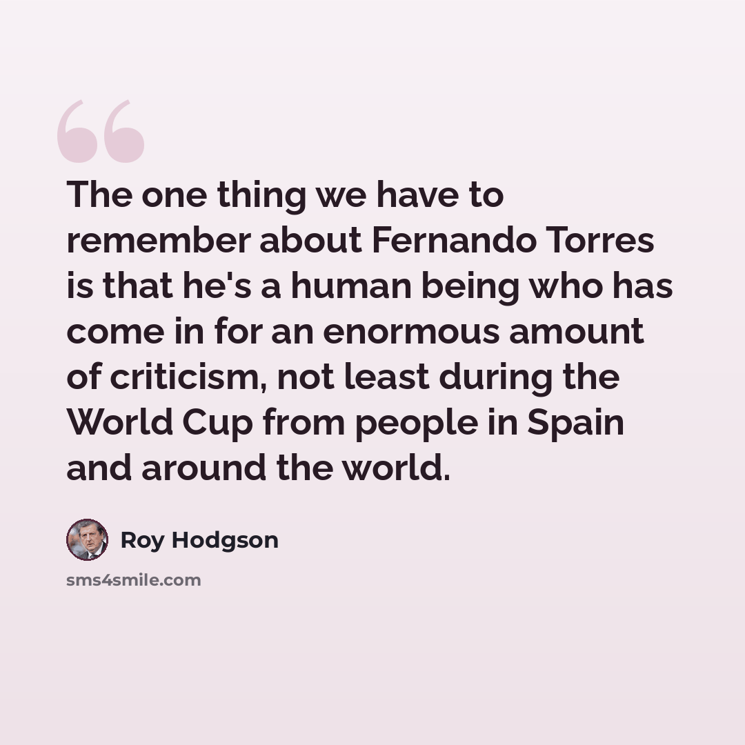 “The one thing we have to remember about Fernando Torres is that he's a human being who has come in for an enormous amount of criticism, not least during the World Cup from people in Spain and around the world.” quote by Roy Hodgson