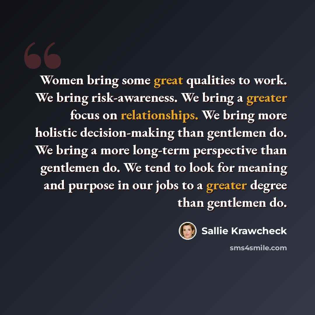 “Women bring some great qualities to work. We bring risk-awareness. We bring a greater focus on relationships. We bring more holistic decision-making than gentlemen do. We bring a more long-term perspective than gentlemen do. We tend to look for meaning and purpose in our jobs to a greater degree…” quote by Sallie Krawcheck