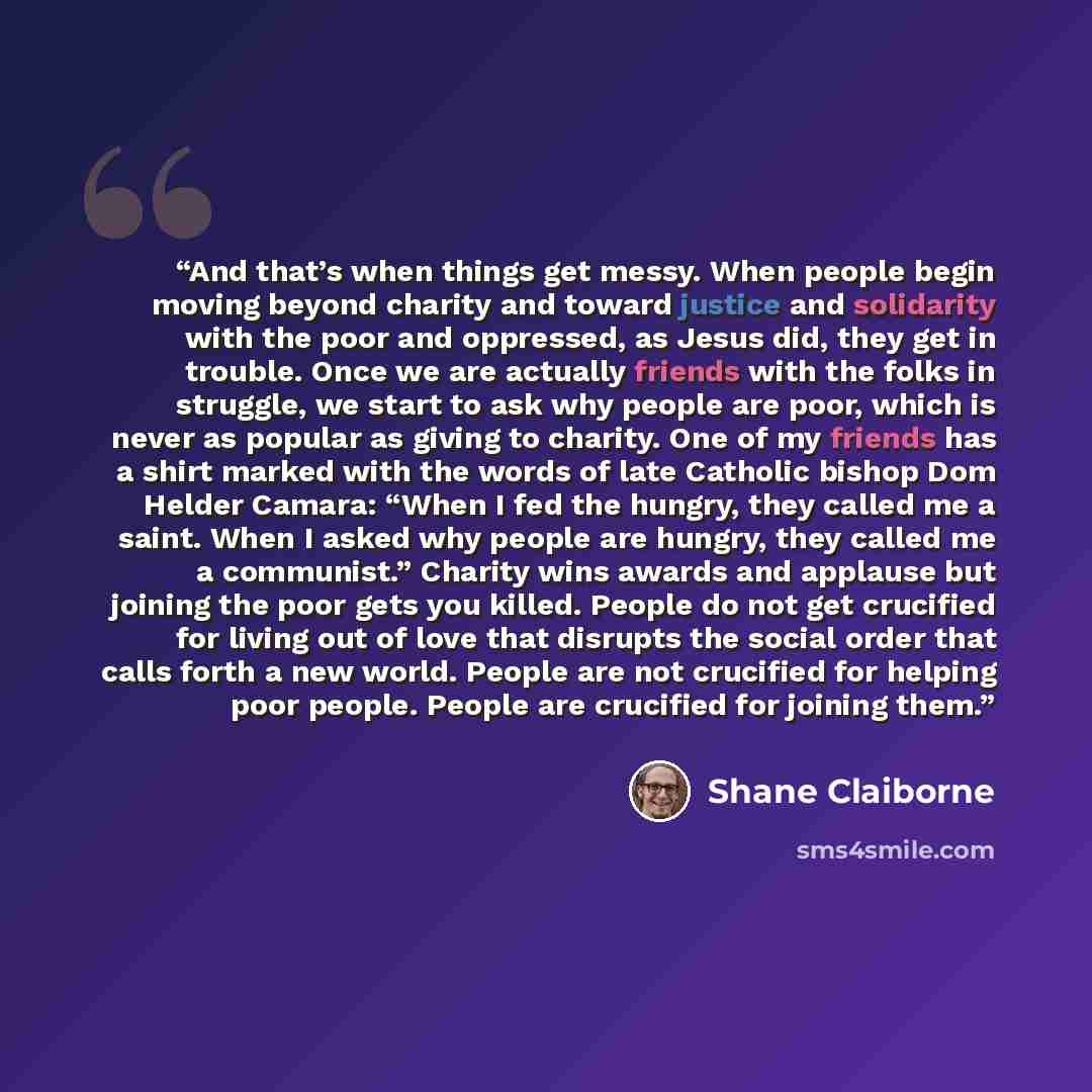 “And that’s when things get messy. When people begin moving beyond charity and toward justice and solidarity with the poor and oppressed, as Jesus did, they get in trouble. Once we are actually friends with the folks in struggle, we start to ask why people are poor, which is never as popular as…” quote by Shane Claiborne
