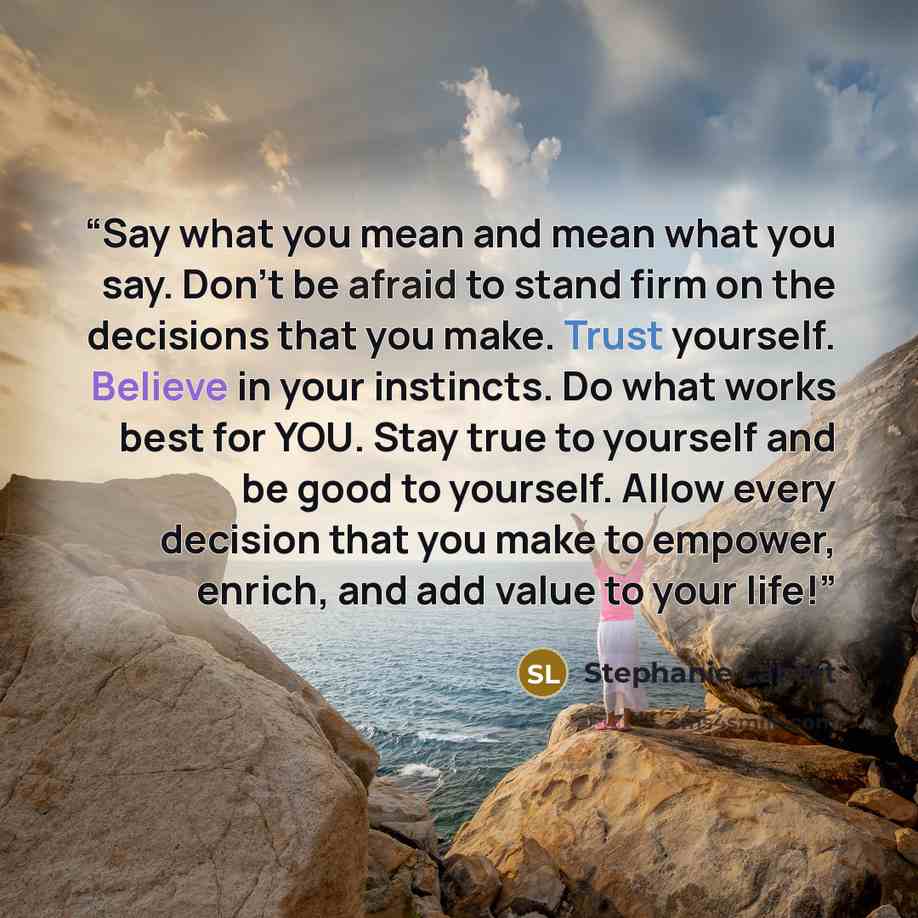 “Say what you mean and mean what you say. Don’t be afraid to stand firm on the decisions that you make. Trust yourself. Believe in your instincts. Do what works best for YOU. Stay true to yourself and be good to yourself. Allow every decision that you make to empower, enrich, and add value to your…” quote by Stephanie Lahart
