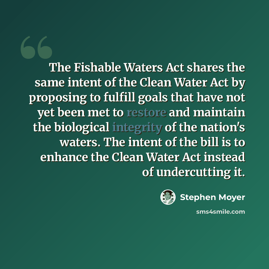 “The Fishable Waters Act shares the same intent of the Clean Water Act by proposing to fulfill goals that have not yet been met to restore and maintain the biological integrity of the nation's waters. The intent of the bill is to enhance the Clean Water Act instead of undercutting it.” quote by Stephen Moyer