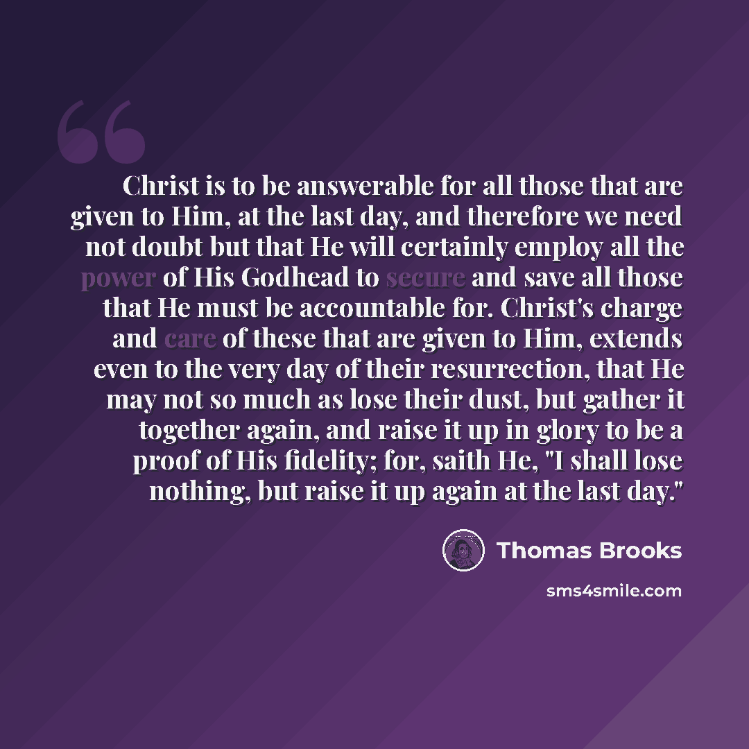 “Christ is to be answerable for all those that are given to Him, at the last day, and therefore we need not doubt but that He will certainly employ all the power of His Godhead to secure and save all those that He must be accountable for. Christ's charge and care of these that are given to Him…” quote by Thomas Brooks
