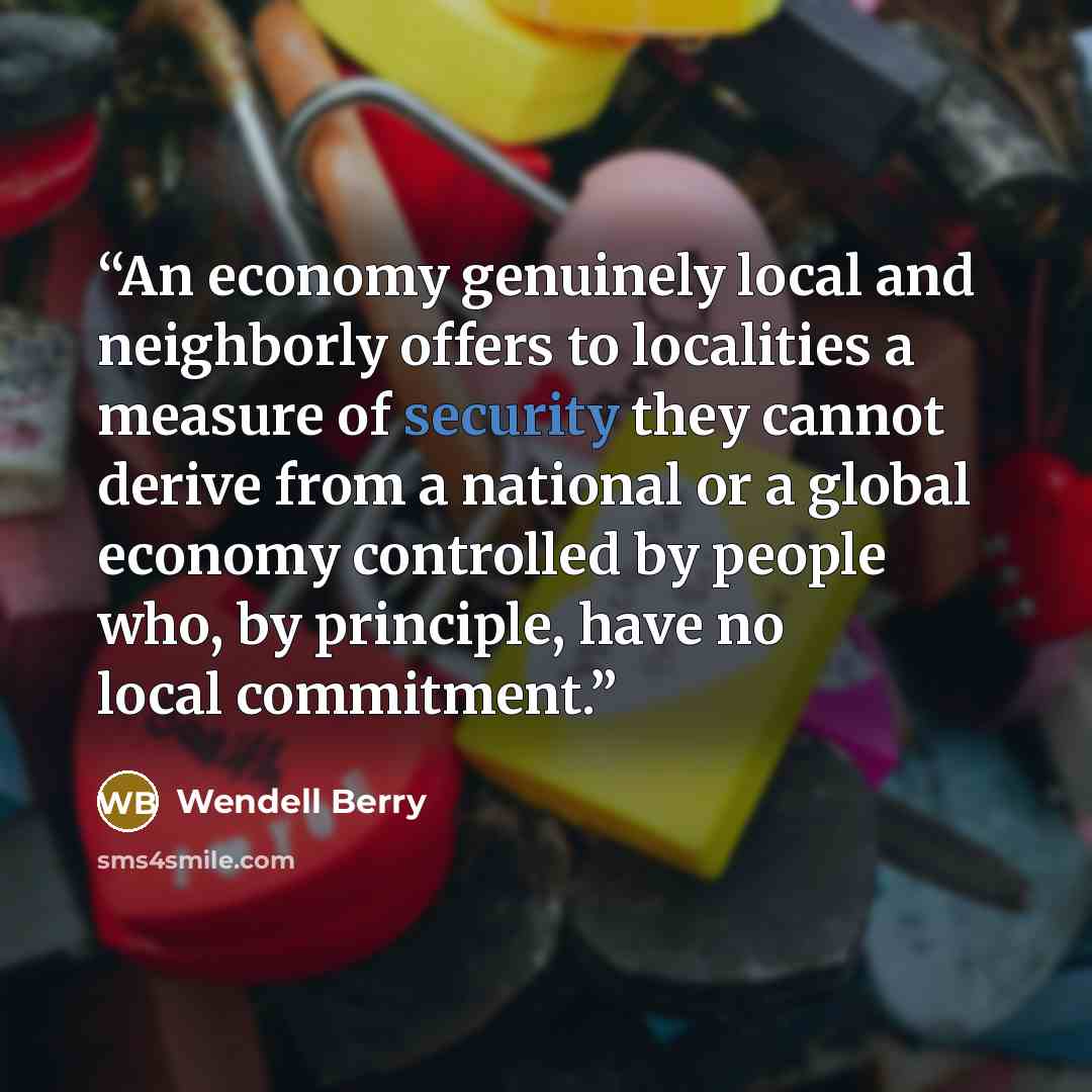 “An economy genuinely local and neighborly offers to localities a measure of security they cannot derive from a national or a global economy controlled by people who, by principle, have no local commitment.” quote by Wendell Berry