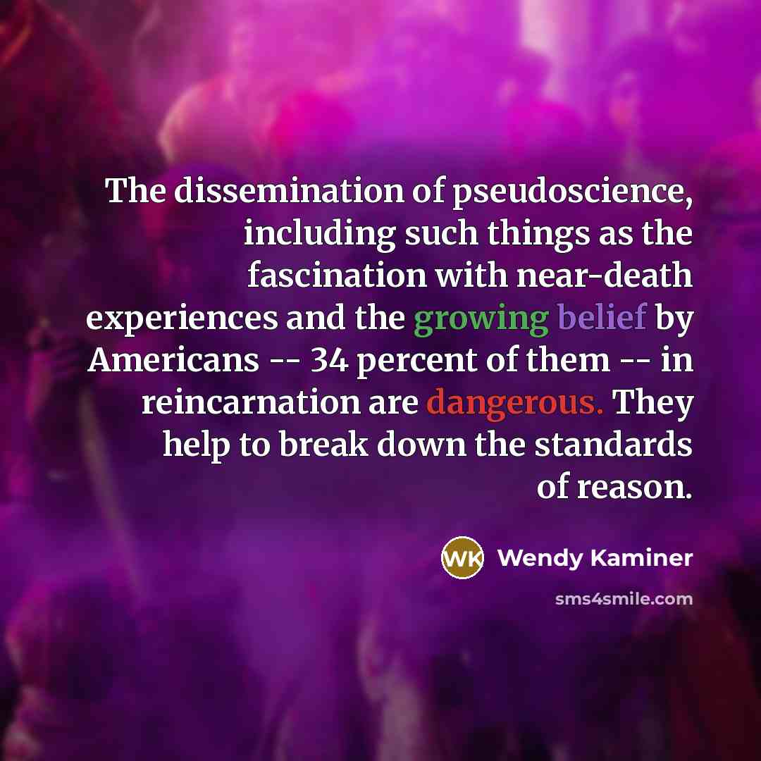 “The dissemination of pseudoscience, including such things as the fascination with near-death experiences and the growing belief by Americans -- 34 percent of them -- in reincarnation are dangerous. They help to break down the standards of reason.” quote by Wendy Kaminer