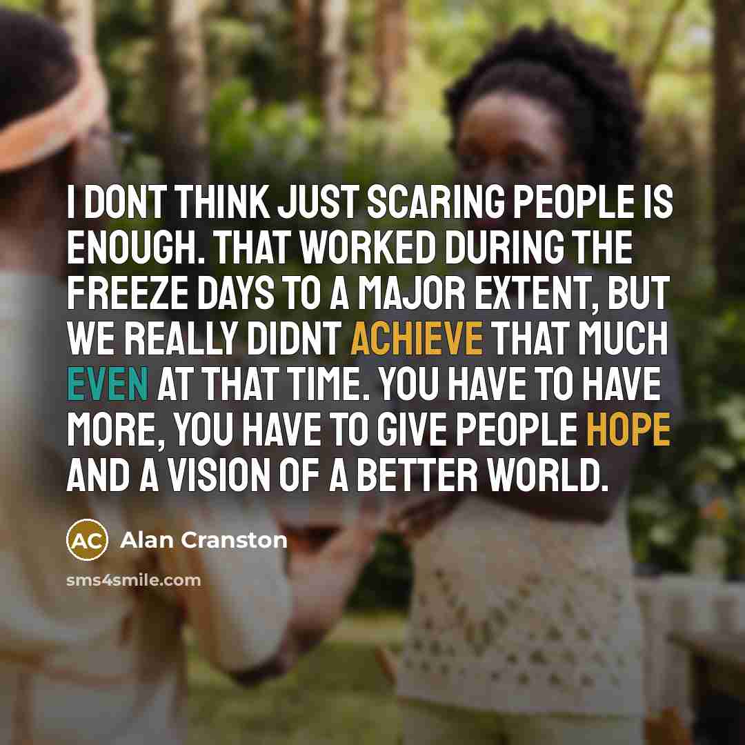 “I dont think just scaring people is enough. That worked during the freeze days to a major extent, but we really didnt achieve that much even at that time. You have to have more, you have to give people hope and a vision of a better world.” quote by Alan Cranston