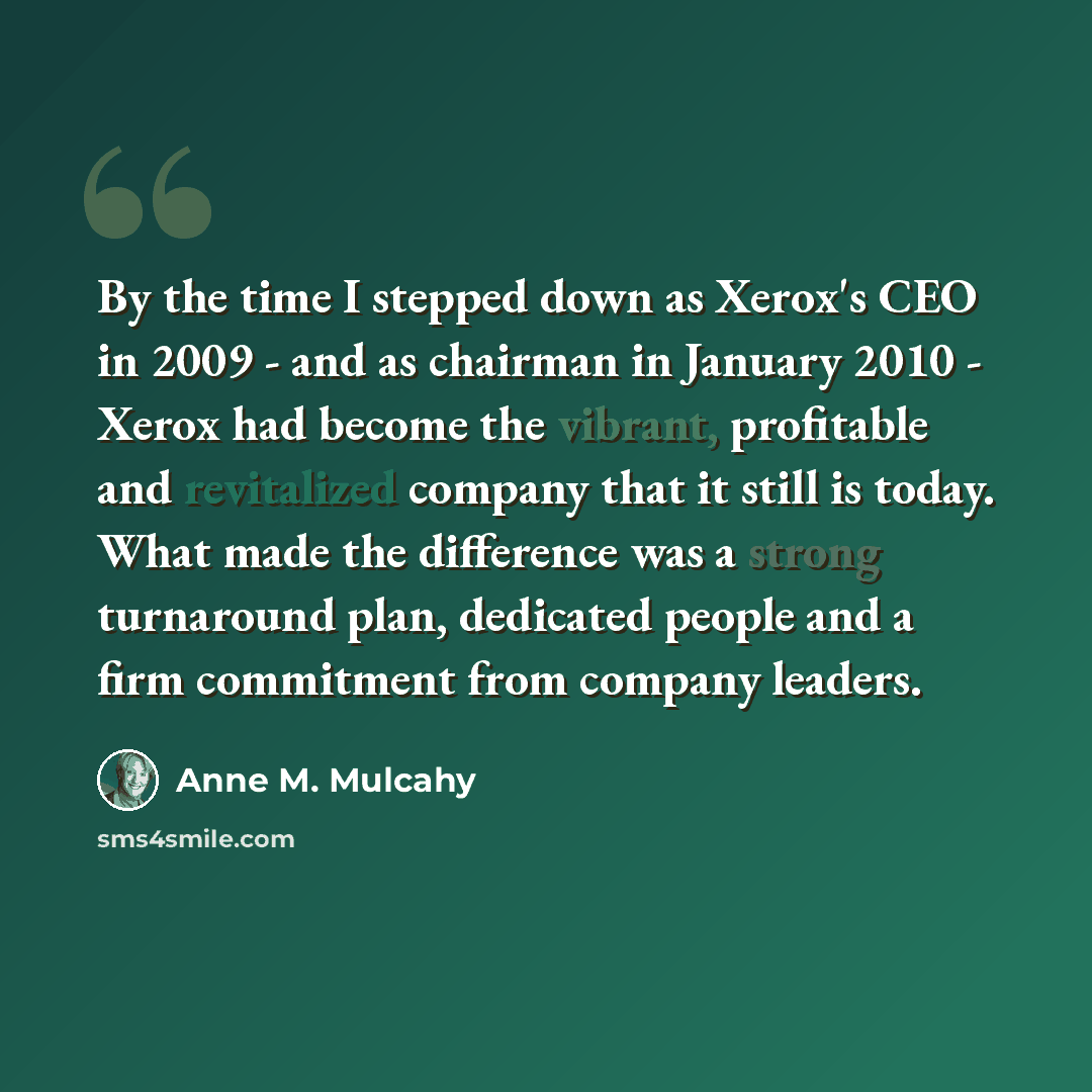 “By the time I stepped down as Xerox's CEO in 2009 - and as chairman in January 2010 - Xerox had become the vibrant, profitable and revitalized company that it still is today. What made the difference was a strong turnaround plan, dedicated people and a firm commitment from company leaders.” quote by Anne M. Mulcahy
