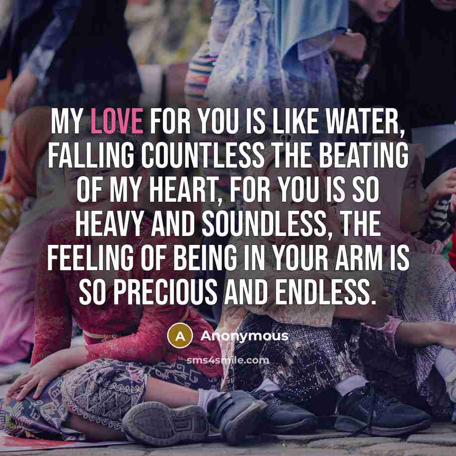 “My love for you is like water, Falling countless The beating of my heart, For you is so heavy and soundless, The feeling of being in your arm is so Precious and endless.” quote by Anonymous