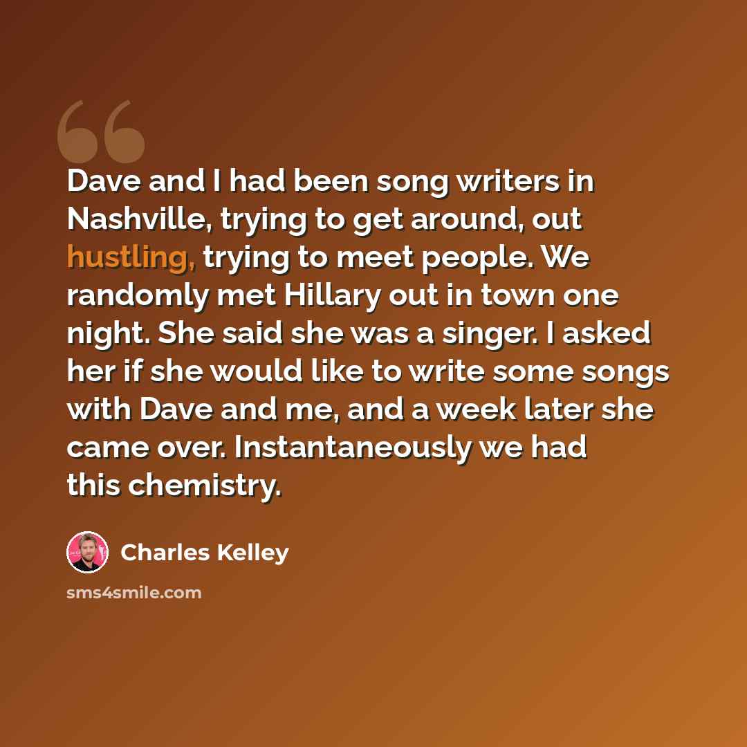 “Dave and I had been song writers in Nashville, trying to get around, out hustling, trying to meet people. We randomly met Hillary out in town one night. She said she was a singer. I asked her if she would like to write some songs with Dave and me, and a week later she came over. Instantaneously we…” quote by Charles Kelley