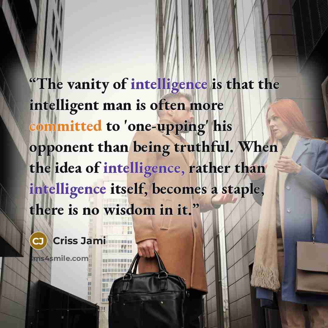 “The vanity of intelligence is that the intelligent man is often more committed to 'one-upping' his opponent than being truthful. When the idea of intelligence, rather than intelligence itself, becomes a staple, there is no wisdom in it.” quote by Criss Jami