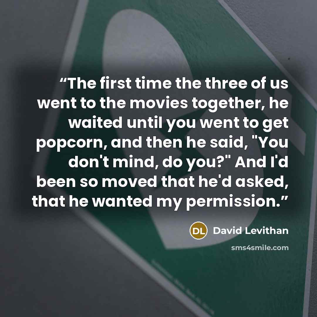“The first time the three of us went to the movies together, he waited until you went to get popcorn, and then he said, "You don't mind, do you?" And I'd been so moved that he'd asked, that he wanted my permission.” quote by David Levithan