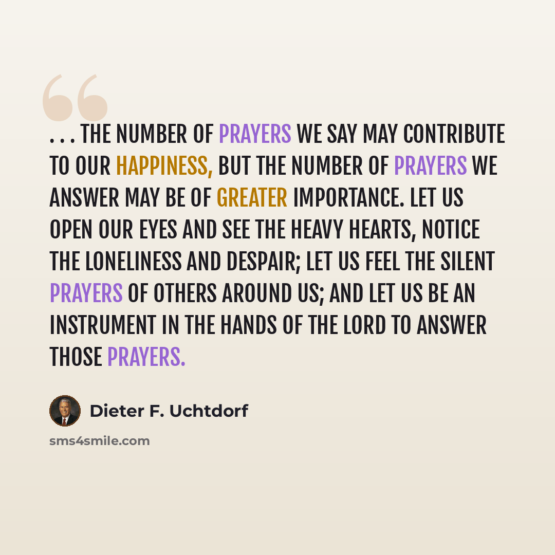 “. . . the number of prayers we say may contribute to our happiness, but the number of prayers we answer may be of greater importance. Let us open our eyes and see the heavy hearts, notice the loneliness and despair; let us feel the silent prayers of others around us; and let us be an instrument in…” quote by Dieter F. Uchtdorf