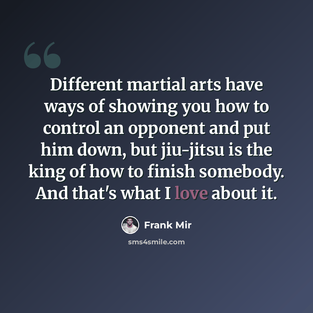 “Different martial arts have ways of showing you how to control an opponent and put him down, but jiu-jitsu is the king of how to finish somebody. And that's what I love about it.” quote by Frank Mir