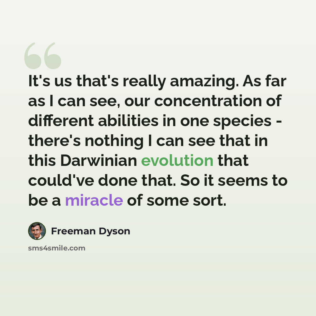 “It's us that's really amazing. As far as I can see, our concentration of different abilities in one species - there's nothing I can see that in this Darwinian evolution that could've done that. So it seems to be a miracle of some sort.” quote by Freeman Dyson