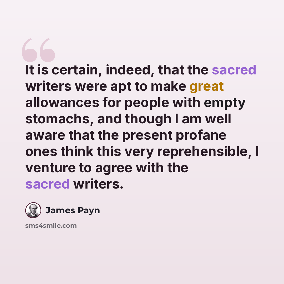 “It is certain, indeed, that the sacred writers were apt to make great allowances for people with empty stomachs, and though I am well aware that the present profane ones think this very reprehensible, I venture to agree with the sacred writers.” quote by James Payn