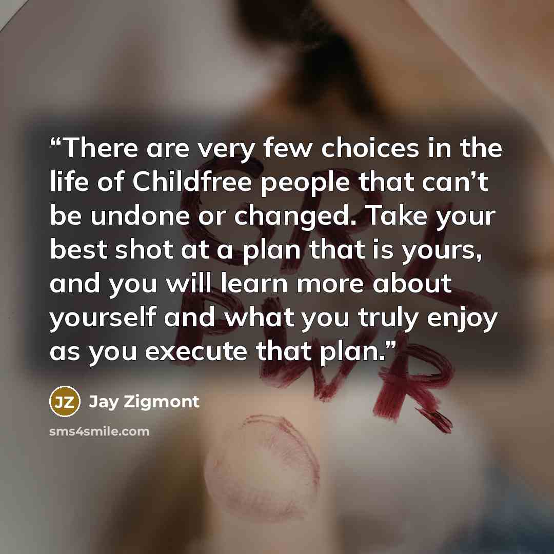“There are very few choices in the life of Childfree people that can’t be undone or changed. Take your best shot at a plan that is yours, and you will learn more about yourself and what you truly enjoy as you execute that plan.” quote by Jay Zigmont