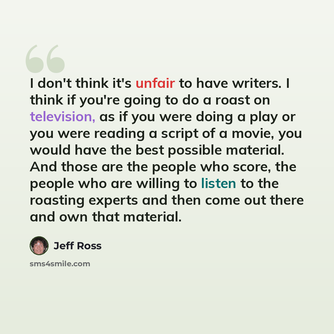 “I don't think it's unfair to have writers. I think if you're going to do a roast on television, as if you were doing a play or you were reading a script of a movie, you would have the best possible material. And those are the people who score, the people who are willing to listen to the roasting…” quote by Jeff Ross