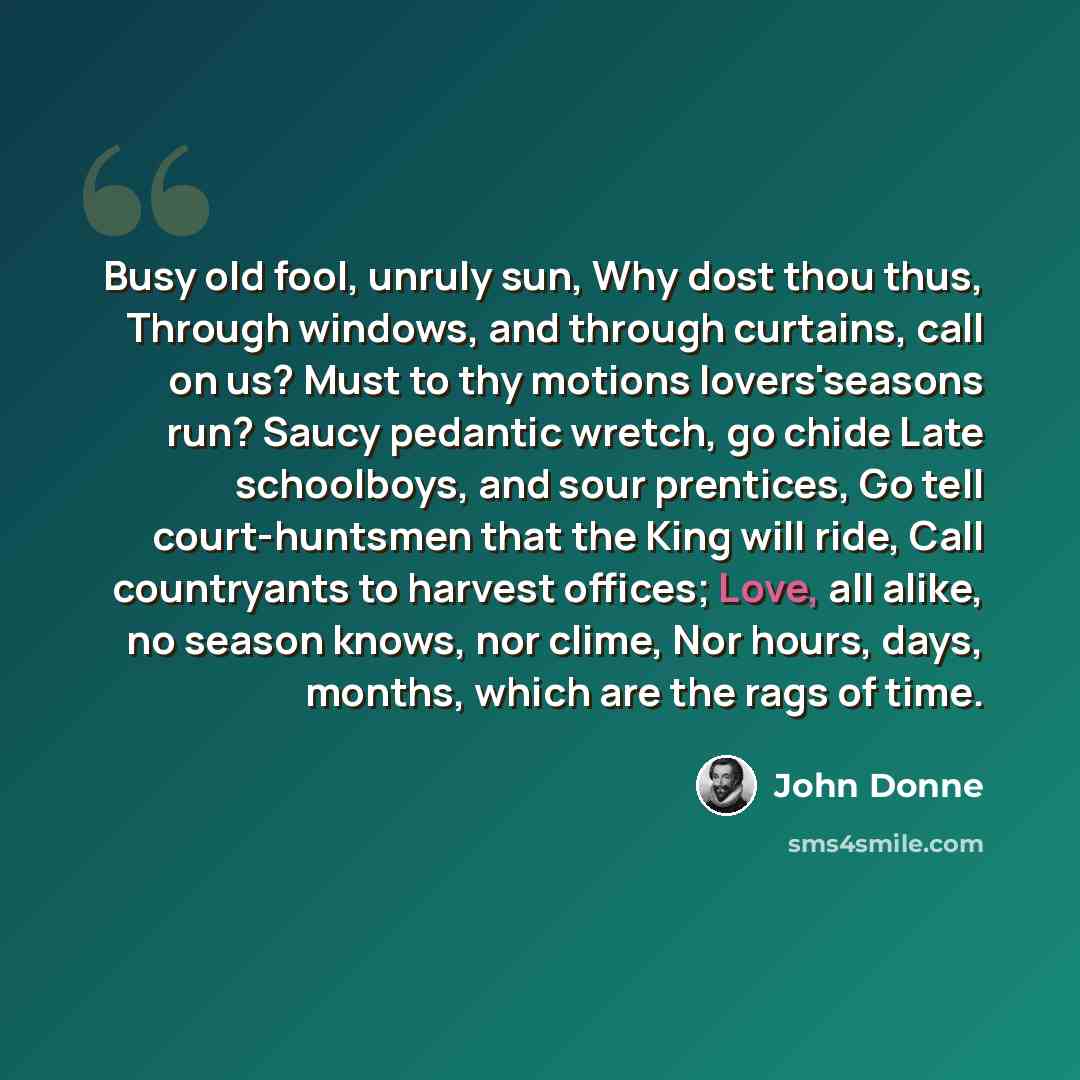 “Busy old fool, unruly sun, Why dost thou thus, Through windows, and through curtains, call on us? Must to thy motions lovers'seasons run? Saucy pedantic wretch, go chide Late schoolboys, and sour prentices, Go tell court-huntsmen that the King will ride, Call countryants to harvest offices; Love…” quote by John Donne