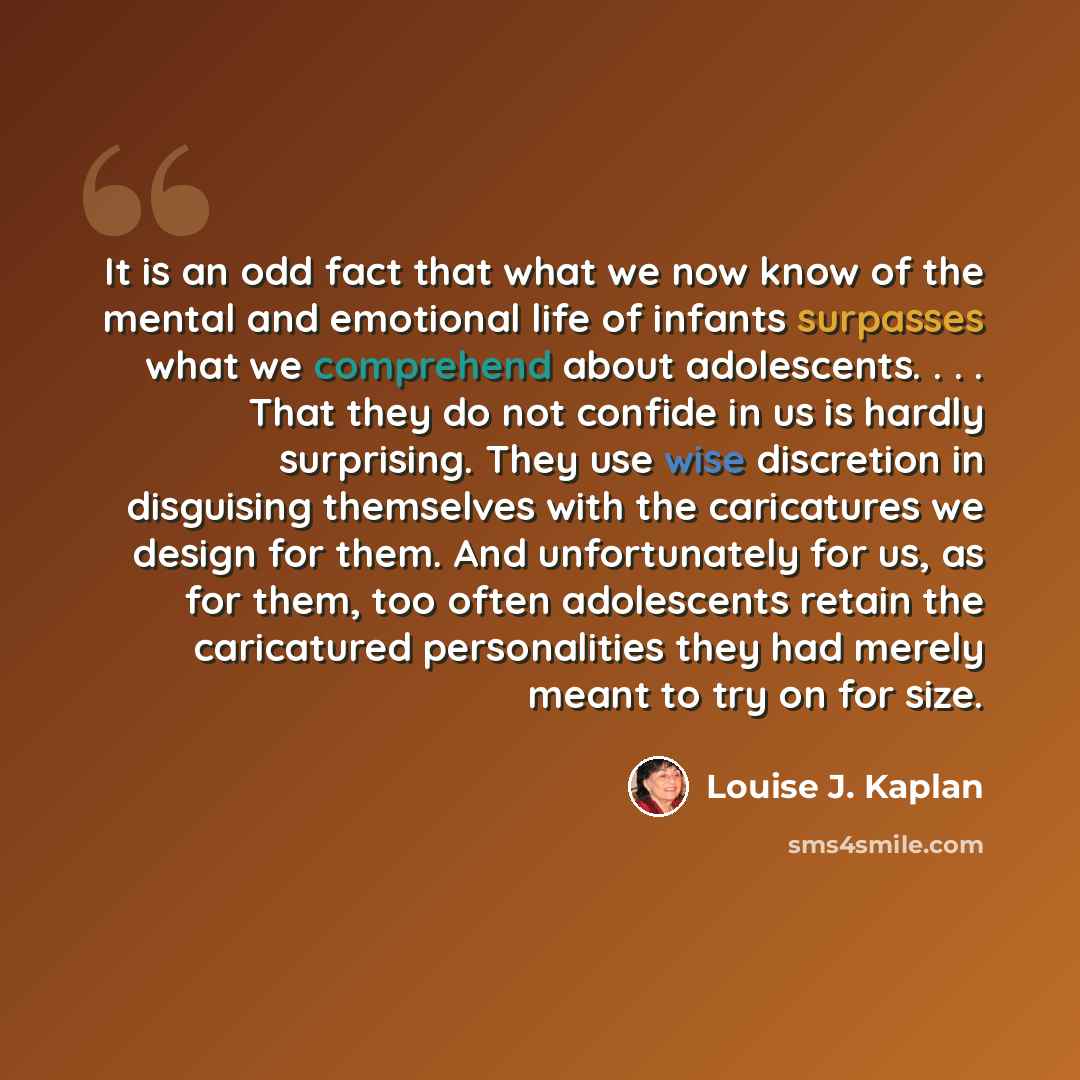 “It is an odd fact that what we now know of the mental and emotional life of infants surpasses what we comprehend about adolescents. . . . That they do not confide in us is hardly surprising. They use wise discretion in disguising themselves with the caricatures we design for them. And…” quote by Louise J. Kaplan