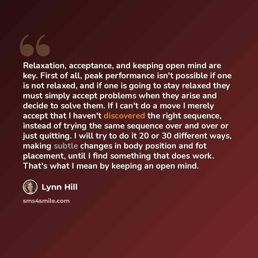 “Relaxation, acceptance, and keeping open mind are key. First of all, peak performance isn't possible if one is not relaxed, and if one is going to stay relaxed they must simply accept problems when they arise and decide to solve them. If I can't do a move I merely accept that I haven't discovered…” quote by Lynn Hill