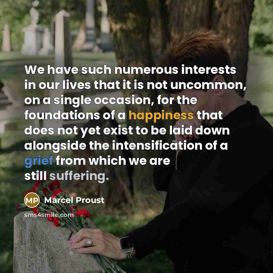 “We have such numerous interests in our lives that it is not uncommon, on a single occasion, for the foundations of a happiness that does not yet exist to be laid down alongside the intensification of a grief from which we are still suffering.” quote by Marcel Proust