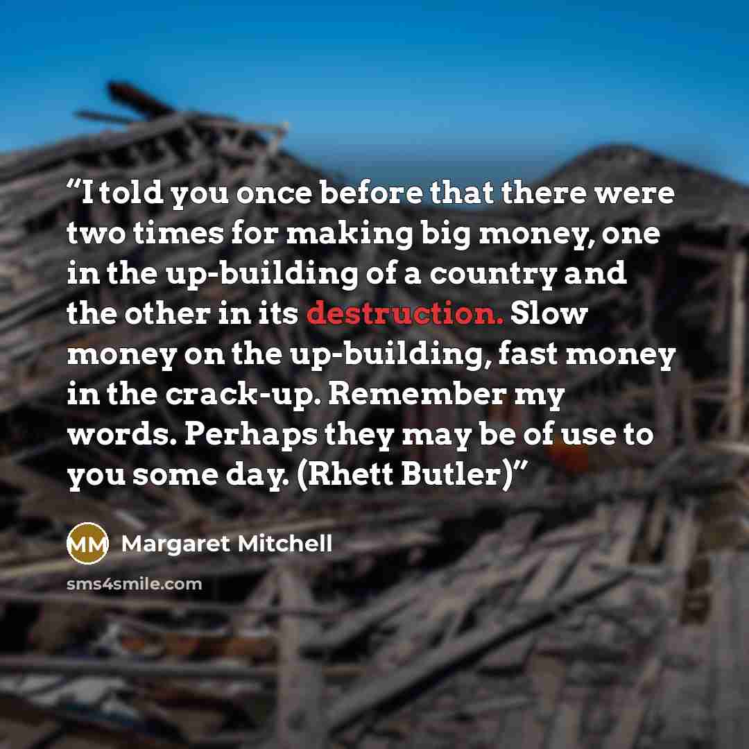 “I told you once before that there were two times for making big money, one in the up-building of a country and the other in its destruction. Slow money on the up-building, fast money in the crack-up. Remember my words. Perhaps they may be of use to you some day. (Rhett Butler)” quote by Margaret Mitchell