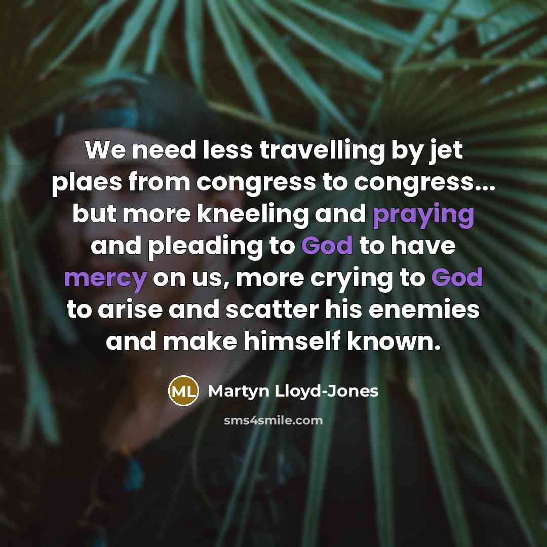 “We need less travelling by jet plaes from congress to congress... but more kneeling and praying and pleading to God to have mercy on us, more crying to God to arise and scatter his enemies and make himself known.” quote by Martyn Lloyd-Jones