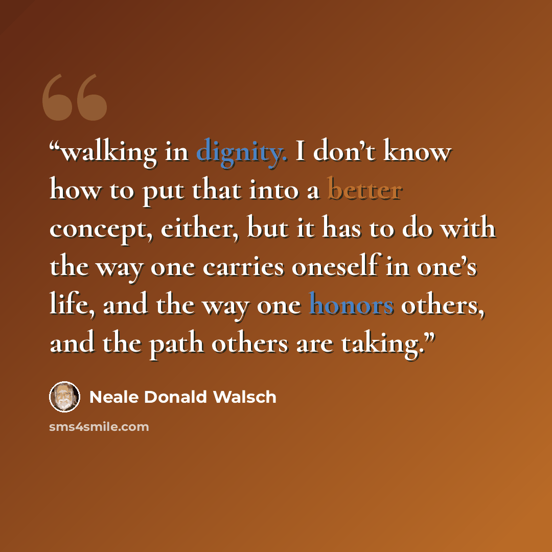 “walking in dignity. I don’t know how to put that into a better concept, either, but it has to do with the way one carries oneself in one’s life, and the way one honors others, and the path others are taking.” quote by Neale Donald Walsch