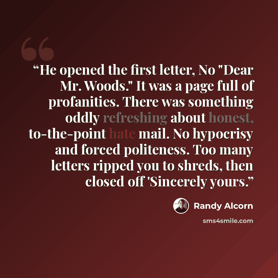 “He opened the first letter, No "Dear Mr. Woods." It was a page full of profanities. There was something oddly refreshing about honest, to-the-point hate mail. No hypocrisy and forced politeness. Too many letters ripped you to shreds, then closed off 'Sincerely yours.” quote by Randy Alcorn
