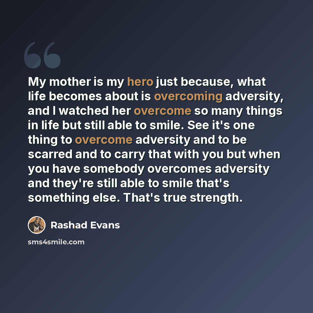 “My mother is my hero just because, what life becomes about is overcoming adversity, and I watched her overcome so many things in life but still able to smile. See it's one thing to overcome adversity and to be scarred and to carry that with you but when you have somebody overcomes adversity and…” quote by Rashad Evans