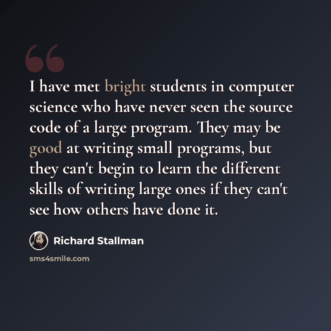 “I have met bright students in computer science who have never seen the source code of a large program. They may be good at writing small programs, but they can't begin to learn the different skills of writing large ones if they can't see how others have done it.” quote by Richard Stallman